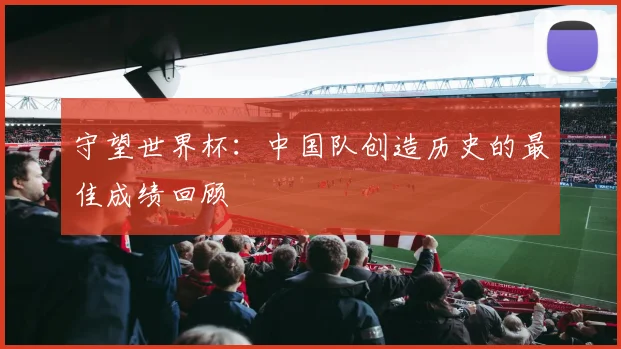 守望世界杯：中国队创造历史的最佳成绩回顾