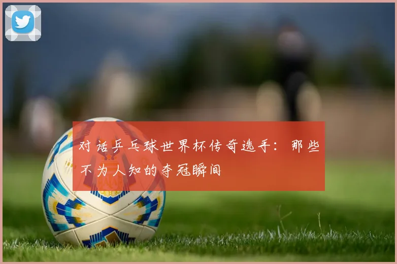 对话乒乓球世界杯传奇选手:那些不为人知的夺冠瞬间