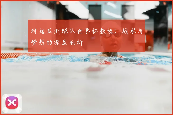 对话亚洲球队世界杯教练:战术与梦想的深度剖析