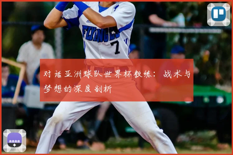 对话亚洲球队世界杯教练:战术与梦想的深度剖析
