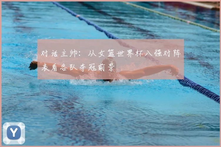 对话主帅：从女篮世界杯八强对阵表看各队夺冠前景