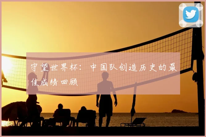 守望世界杯：中国队创造历史的最佳成绩回顾