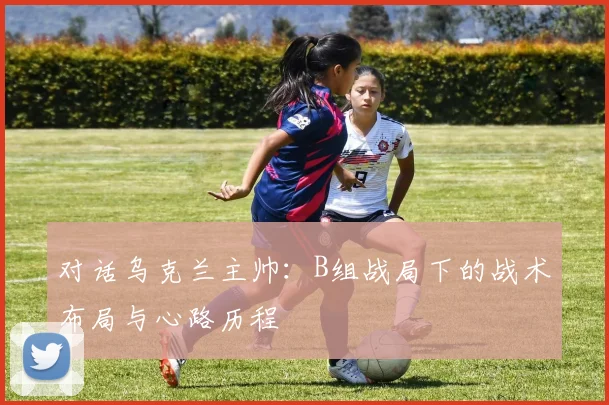 对话乌克兰主帅：B组战局下的战术布局与心路历程