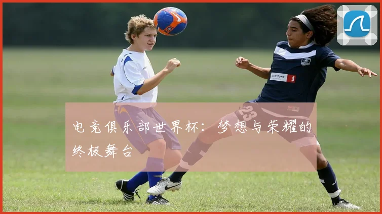 电竞俱乐部世界杯:梦想与荣耀的终极舞台
