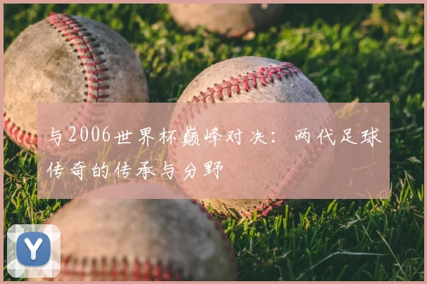 与2006世界杯巅峰对决:两代足球传奇的传承与分野