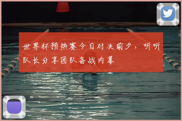 世界杯预热赛今日对决前夕,听听队长分享团队备战内幕