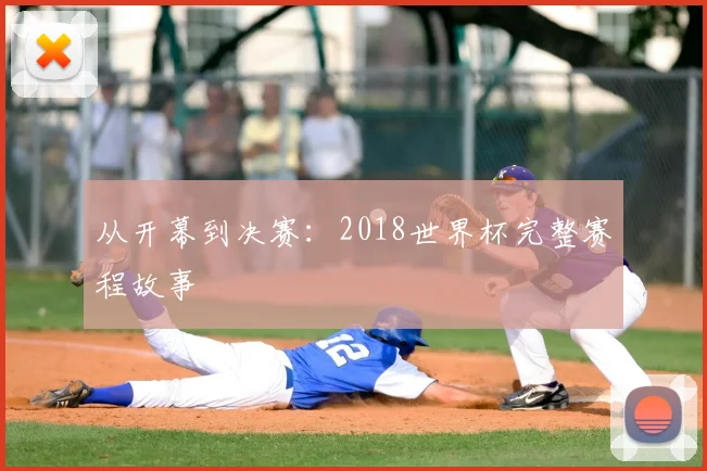 从开幕到决赛:2018世界杯完整赛程故事