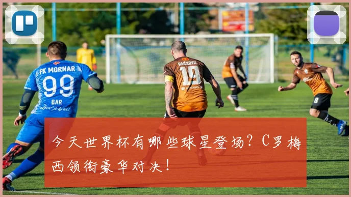 今天世界杯有哪些球星登场?C罗梅西领衔豪华对决!