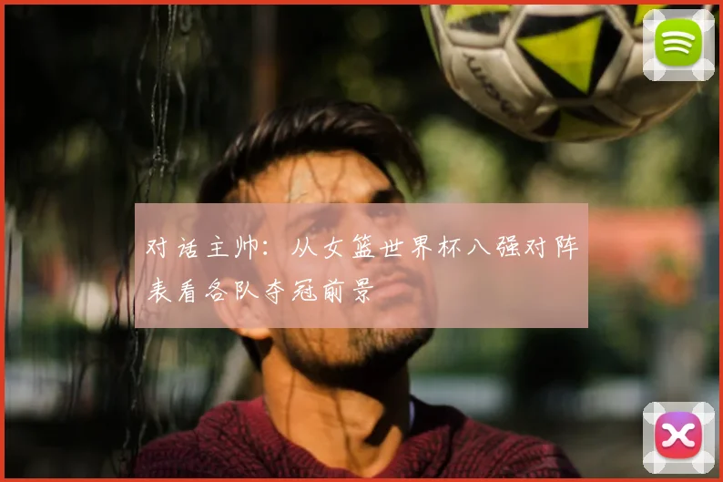 对话主帅:从女篮世界杯八强对阵表看各队夺冠前景