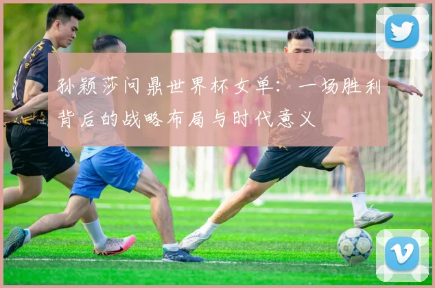 孙颖莎问鼎世界杯女单：一场胜利背后的战略布局与时代意义