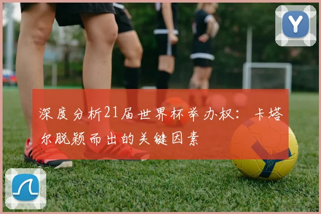 深度分析21届世界杯举办权：卡塔尔脱颖而出的关键因素