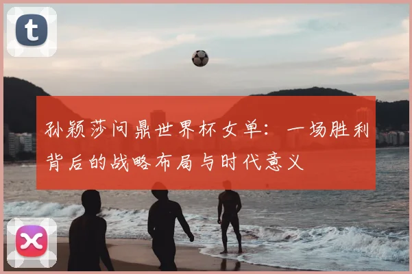孙颖莎问鼎世界杯女单：一场胜利背后的战略布局与时代意义