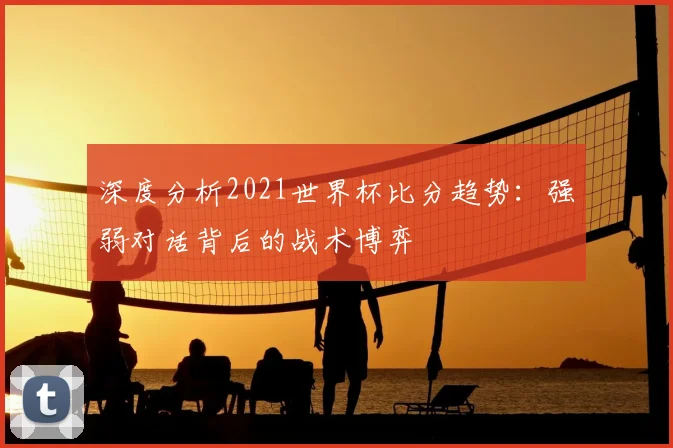 深度分析2021世界杯比分趋势：强弱对话背后的战术博弈